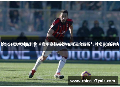 恰尔汗奥卢对阵利物浦意甲赛场关键作用深度解析与胜负影响评估